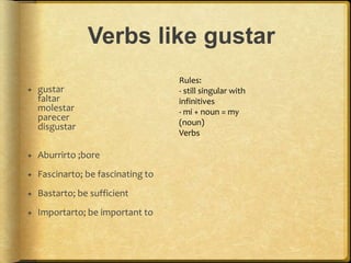 Verbs like gustar
 gustar
faltar
molestar
parecer
disgustar
 Aburrirto ;bore
 Fascinarto; be fascinating to
 Bastarto; be sufficient
 Importarto; be important to
Rules:
- still singular with
infinitives
- mi + noun = my
(noun)
Verbs
 