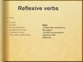 Reflexive verbs
 lavar
 yo lavo
tú lavas
él, ella, usted lava
nosotros/as lavamos
vosotros/as laváis
ellos, ellas, ustedes lavan
Rules:
- Reflects the verb back to
the subject.
- DO NOT use possessive
adjectives with
reflexives.
 