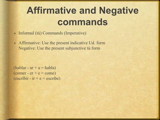 Affirmative and Negative
commands
 Informal (tú) Commands (Imperative)
 Affirmative: Use the present indicative Ud. form
Negative: Use the present subjunctive tú form
(hablar - ar + a = habla)
(comer - er + e = come)
(escribir - ir + e = escribe)
 