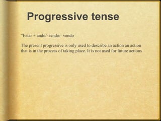 Progressive tense
“Estar + ando/- iendo/- vendo
The present progressive is only used to describe an action an action
that is in the process of taking place. It is not used for future actions
 