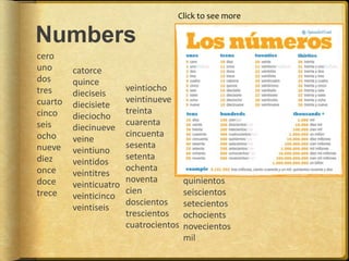 Numbers
cero
uno
dos
tres
cuarto
cinco
seis
ocho
nueve
diez
once
doce
trece
catorce
quince
dieciseis
diecisiete
dieciocho
diecinueve
veine
veintiuno
veintidos
veintitres
veinticuatro
veinticinco
veintiseis
veintiocho
veintinueve
treinta
cuarenta
cincuenta
sesenta
setenta
ochenta
noventa
cien
doscientos
trescientos
cuatrocientos
quinientos
seiscientos
setecientos
ochocients
novecientos
mil
Click to see more
 
