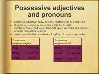 Possessive adjectives
and pronouns
● possessive adjectives show personal relationships or possession
● all possessive adjectives including mi(s), tu(s), su(s),
nuestro(a/os/as), and vuestro(a/o/as)-agree in gender and number
with the nouns they describe
● possessive adjectives also have a longform. It is more expressive
mio(a) nuestro(a)
tuyo(a) vuestro(a)
suyo(a) suyo(a)
mios(as) nuestros(as)
tuyos(as) vuestros(as)
suyos(as) suyos(as)
Possessives
longform-singular
Possessives
longform-plural
 