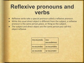 Reflexive pronouns and
verbs
● Reflexive verbs take a special pronoun called a reflexive pronoun.
● While the usual direct object is different from the subject, a reflexive
pronoun is the same person,place, or thing as the subject.
● The subject and direct object are the same person;you call this
object reflexive
me escondo nos
escondemos
te escondes os escondeis
se esconde se esconden
 