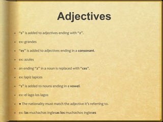 Adjectives
 “s” is added to adjectives ending with “z”.
 ex: grandes
 “es” is added to adjectives ending in a consonant.
 ex: azules
 an ending “z” in a noun is replaced with “ces”.
 ex: lapiz lapices
 “s” is added to nouns ending in a vowel.
 ex: el lago los lagos
 ● The nationality must match the adjective it’s referring to.
 ex: las muchachas inglesas los muchachos ingleses
 