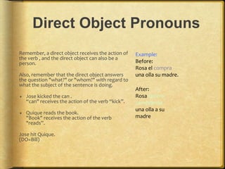 Direct Object Pronouns
Remember, a direct object receives the action of
the verb , and the direct object can also be a
person.
Also, remember that the direct object answers
the question "what?" or "whom?" with regard to
what the subject of the sentence is doing.
 Jose kicked the can .
“can" receives the action of the verb “kick”.
 Quique reads the book.
"Book" receives the action of the verb
"reads”.
Jose hit Quique.
(DO=Bill)
Example:
Before:
Rosa el compra
una olla su madre.
After:
Rosa Quiere
comprande
una olla a su
madre
 
