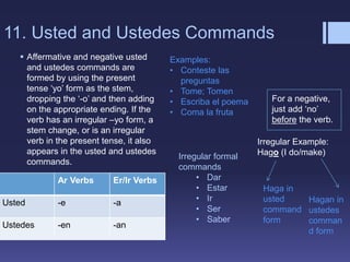 11. Usted and Ustedes Commands
 Affermative and negative usted
and ustedes commands are
formed by using the present
tense ‘yo’ form as the stem,
dropping the ‘-o’ and then adding
on the appropriate ending. If the
verb has an irregular –yo form, a
stem change, or is an irregular
verb in the present tense, it also
appears in the usted and ustedes
commands.
Ar Verbs Er/Ir Verbs
Usted -e -a
Ustedes -en -an
Examples:
• Conteste las
preguntas
• Tome; Tomen
• Escriba el poema
• Coma la fruta
Irregular Example:
Hago (I do/make)
Haga in
usted
command
form
Hagan in
ustedes
comman
d form
For a negative,
just add ‘no’
before the verb.
Irregular formal
commands
• Dar
• Estar
• Ir
• Ser
• Saber
 