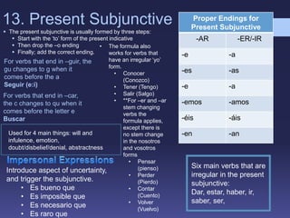 13. Present Subjunctive
 The present subjunctive is usually formed by three steps:
 Start with the ‘to’ form of the present indicative
 Then drop the –o ending
 Finally; add the correct ending.
Proper Endings for
Present Subjunctive
-AR -ER/-IR
-e -a
-es -as
-e -a
-emos -amos
-éis -áis
-en -an
• The formula also
works for verbs that
have an irregular ‘yo’
form.
• Conocer
(Conozco)
• Tener (Tengo)
• Salir (Salgo)
• **For –er and –ar
stem changing
verbs the
formula applies,
except there is
no stem change
in the nosotros
and vosotros
forms
• Pensar
(pienso)
• Perder
(Pierdo)
• Contar
(Cuento)
• Volver
(Vuelvo)
For verbs that end in –guir, the
gu changes to g when it
comes before the a
Seguir (e:i)
For verbs that end in –car,
the c changes to qu when it
comes before the letter e
Buscar
Six main verbs that are
irregular in the present
subjunctive:
Dar, estar, haber, ir,
saber, ser,
Introduce aspect of uncertainty,
and trigger the subjunctive.
• Es bueno que
• Es imposible que
• Es necesario que
• Es raro que
Used for 4 main things: will and
infulence, emotion,
doubt/disbelief/denial, abstractness
 