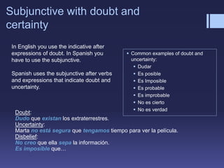 Subjunctive with doubt and
certainty
 Common examples of doubt and
uncertainty:
 Dudar
 Es posible
 Es Imposible
 Es probable
 Es improbable
 No es cierto
 No es verdad
Doubt:
Dudo que existan los extraterrestres.
Uncertainty:
Marta no está segura que tengamos tiempo para ver la película.
Disbelief:
No creo que ella sepa la información.
Es imposible que…
In English you use the indicative after
expressions of doubt. In Spanish you
have to use the subjunctive.
Spanish uses the subjunctive after verbs
and expressions that indicate doubt and
uncertainty.
 