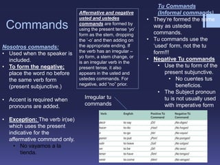 Commands
Nosotros commands:
• Used when the speaker is
included.
• To form the negative;
place the word no before
the same verb form
(present subjunctive.)
• Accent is required when
pronouns are added.
• Exception: The verb ir(se)
which uses the present
indicative for the
affermative command only.
• No vayamos a la
tienda.
Tu Commands
(Informal commands)
• They’re formed the same
way as ustedes
commands.
• Tu commands use the
‘used’ form, not the tu
form!!!
• Negative Tu commands
• Use the tu form of the
present subjunctive.
• No cuentes tus
beneficios.
• The Subject pronoun
tu is not usually used
with imperative form
Irregular tu
commands
Affermative and negative
usted and ustedes
commands are formed by
using the present tense ‘yo’
form as the stem, dropping
the ‘-o’ and then adding on
the appropriate ending. If
the verb has an irregular –
yo form, a stem change, or
is an irregular verb in the
present tense, it also
appears in the usted and
ustedes commands. For
negative, add “no” prior.
 
