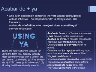 Acabar de + ya
 One such expression combines the verb acabar (conjugated)
with an infinitive. The preposition "de" is always used. The
formula is:
acabar de + infinitive = to have just done something (in
the very recent past)
Acabo de llevar a mi hermana a su casa.
I just took my sister to her house.
Acabas de invitar a muchas muchachas.
You have just invited many girls.
Cristina acaba de conversar con mi
mamá.
Christina has just spoken with my mom.
Nosotros acabamos de leer el libro.
We just read the book.
Vosotros acabáis de escribir unas cartas.
You-all have just written some letters.
Ellos acaban de nadar en el mar.
They have just swum in the ocean.
There are many different reasons for
using the term ‘ya’. Usually ‘already’.
Most commonly used with a verb in the
past tense. ‘Lo he heido ya’ (I’ve already
ate it). // “El Lunes ya lo habre visto” (By
Monday I will have already seen it).
 