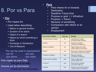 8. Por vs Para
 Por
 Por means for.
 Used when describing:
 Motion or general location
 Duration of an action
 Object of a search
 Means by which something is
done
 Exchange or Substitution
 Unit of Measure
• Para
• Para means for or towards
• Destination
• Deadline/ Future time
• Purpose or goal ( + Infinative)
• Purpose ( + Noun)
• Reciever of something
• Comparison with others or an
opinion
• Employment
Por can be used in expressions!
-por fin -por eso
-por ahora -por cierto
Este regalo es para Sally
This gift is for sally.
Gracias por la información
Thanks for the information
 