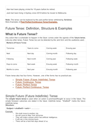 Alan had been playing cricket for 18 years before he retired.
Jack had been living in Sydney since 2010 before he moved to Melbourne.
Note: This tense can be replaced by the past perfect tense withdrawing for/since.
More Examples of Past Perfect Continuous Tense Examples.
Future Tense: Definition, Structure & Examples
What is Future Tense?
Any action that is scheduled to happen in the future comes under the agenda of the future tense.
Like any other tense, Future Tense too can be detected by the verb form and the auxiliaries used.
Markers of Future Tense
Tomorrow Years to come Coming week Ensuing year
Next Next day Coming month Following day
Following Next month Coming year Following week
Days to come Next week Ensuing week Following month
Months to come Next year Ensuing month Following year
Future tense also has four forms. However, one of the forms has no practical use.
 Simple Future (Future Indefinite) Tense
 Future Continuous Tense
 Future Perfect Tense
 Future Perfect Continuous Tense
Simple Future (Future Indefinite) Tense
The simple future tense is used when an action is promised/thought to occur in the future. The
simple foreseen outcomes are stated in the future indefinite tense. "Shall/will'" marks the future
indefinite tense.
Structure:
Subject + shall/will + verb + . . . . . . . .
Example:
o We shall move to another city.
o He will come to New York tomorrow.
o They will make a phone which has artificial intelligence.
o It will rain in the coming hours.
o There will be a hard few days ahead of us.
 