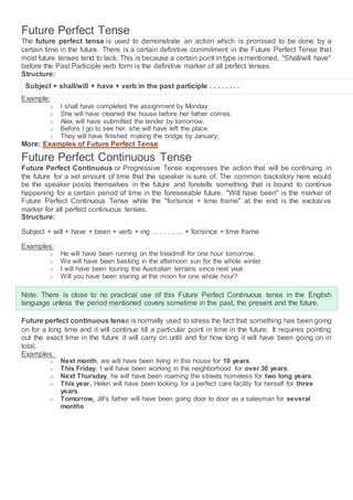 Future Perfect Tense
The future perfect tense is used to demonstrate an action which is promised to be done by a
certain time in the future. There is a certain definitive commitment in the Future Perfect Tense that
most future tenses tend to lack. This is because a certain point in type is mentioned. "Shall/will have"
before the Past Participle verb form is the definitive marker of all perfect tenses.
Structure:
Subject + shall/will + have + verb in the past participle . . . . . . . .
Example:
o I shall have completed the assignment by Monday.
o She will have cleaned the house before her father comes.
o Alex will have submitted the tender by tomorrow.
o Before I go to see her, she will have left the place.
o They will have finished making the bridge by January.
More: Examples of Future Perfect Tense
Future Perfect Continuous Tense
Future Perfect Continuous or Progressive Tense expresses the action that will be continuing in
the future for a set amount of time that the speaker is sure of. The common backstory here would
be the speaker posits themselves in the future and foretells something that is bound to continue
happening for a certain period of time in the foreseeable future. "Will have been" is the marker of
Future Perfect Continuous Tense while the "for/since + time frame" at the end is the exclusive
marker for all perfect continuous tenses.
Structure:
Subject + will + have + been + verb + ing . . . . . . … + for/since + time frame
Examples:
o He will have been running on the treadmill for one hour tomorrow.
o We will have been basking in the afternoon sun for the whole winter.
o I will have been touring the Australian terrains since next year.
o Will you have been staring at the moon for one whole hour?
Note: There is close to no practical use of this Future Perfect Continuous tense in the English
language unless the period mentioned covers sometime in the past, the present and the future.
Future perfect continuous tense is normally used to stress the fact that something has been going
on for a long time and it will continue till a particular point in time in the future. It requires pointing
out the exact time in the future it will carry on until and for how long it will have been going on in
total.
Examples:
o Next month, we will have been living in this house for 10 years.
o This Friday, I will have been working in the neighborhood for over 30 years.
o Next Thursday, he will have been roaming the streets homeless for two long years.
o This year, Helen will have been looking for a perfect care facility for herself for three
years.
o Tomorrow, Jill's father will have been going door to door as a salesman for several
months.
 