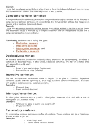 Example:
I know that you always wanted to be a writer. (Here, a dependent clause is followed by a connector
and an independent clause. The other way around is also possible.)
Compound-complex sentence
A compound-complex sentence (or complex–compound sentence) is a mixture of the features of
compound and complex sentences in one sentence. So, it must contain at least two independent
clauses and at least one dependent clause.
Example:
I know that you always wanted to become a writer, but I always wanted to become a doctor. (Here,
one dependent clause is followed by a complex connector and two independent clauses with a
compound conjunction between them.)
Functionally, sentences are of mainly four types:
 Declarative sentence
 Imperative sentence
 Interrogative sentence, and
 Exclamatory sentence
Declarative sentence:
An assertive sentence (declarative sentence) simply expresses an opinion/feeling, or makes a
statement, or describes things. In other words, it declares something. This type of sentence ends
with a period (i.e., a full-stop).
Examples:
o I want to be a good cricketer. (a statement)
o I am very happy today. (a feeling)
Imperative sentence:
We use an imperative sentence to make a request or to give a command. Imperative
sentences usually end with a period (i.e., a full stop), but under certain circumstances, it can end
with a note of exclamation (i.e., exclamation mark).
Examples:
o Please sit down.
o I need you to sit down now!
Interrogative sentence:
An interrogative sentence asks a question. Interrogative sentences must end with a note of
interrogation (i.e., question mark)
Examples:
o When are you going to submit your assignment?
o Do you know him?
Exclamatory sentence.
An exclamatory sentence expresses overflow of emotions. These emotions can be of happiness,
wonder, sorrow, anger, etc.
Examples:
o What a day it was!
o I cannot believe he would do that!
 