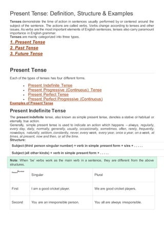 Present Tense: Definition, Structure & Examples
Tenses demonstrate the time of action in sentences usually performed by or centered around the
subject of the sentence. The actions are called verbs. Verbs change according to tenses and other
issues. As verbs are the most important elements of English sentences, tenses also carry paramount
importance in English grammar.
Tenses are mainly categorized into three types.
1. Present Tense
2. Past Tense
3. Future Tense
Present Tense
Each of the types of tenses has four different forms.
 Present Indefinite Tense
 Present Progressive (Continuous) Tense
 Present Perfect Tense
 Present Perfect Progressive (Continuous)
Examples of Present Tense
Present Indefinite Tense
The present indefinite tense, also known as simple present tense, denotes a stative or habitual or
eternally true action.
Generally, simple present tense is used to indicate an action which happens – always, regularly,
every day, daily, normally, generally, usually, occasionally, sometimes, often, rarely, frequently,
nowadays, naturally, seldom, constantly, never, every week, every year, once a year, on a week, at
times, at present, now and then, or all the time.
Structure:
Subject (third person singular number) + verb in simple present form + s/es + . . . . .
Subject (all other kinds) + verb in simple present form + . . . . .
Note: When ‘be’ verbs work as the main verb in a sentence, they are different from the above
structures.
Person/Number
Singular Plural
First I am a good cricket player. We are good cricket players.
Second You are an irresponsible person. You all are always irresponsible.
 