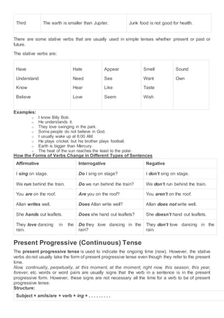 Third The earth is smaller than Jupiter. Junk food is not good for health.
There are some stative verbs that are usually used in simple tenses whether present or past or
future.
The stative verbs are:
Have
Understand
Know
Believe
Hate
Need
Hear
Love
Appear
See
Like
Seem
Smell
Want
Taste
Wish
Sound
Own
Examples:
o I know Billy Bob.
o He understands it.
o They love swinging in the park.
o Some people do not believe in God.
o I usually wake up at 6:00 AM.
o He plays cricket, but his brother plays football.
o Earth is bigger than Mercury.
o The heat of the sun reaches the least to the polar.
How the Forms of Verbs Change in Different Types of Sentences
Affirmative Interrogative Negative
I sing on stage. Do I sing on stage? I don’t sing on stage.
We run behind the train. Do we run behind the train? We don’t run behind the train.
You are on the roof. Are you on the roof? You aren’t on the roof.
Allan writes well. Does Allan write well? Allan does not write well.
She hands out leaflets. Does she hand out leaflets? She doesn’t hand out leaflets.
They love dancing in the
rain.
Do they love dancing in the
rain?
They don’t love dancing in the
rain.
Present Progressive (Continuous) Tense
The present progressive tense is used to indicate the ongoing time (now). However, the stative
verbs do not usually take the form of present progressive tense even though they refer to the present
time.
Now, continually, perpetually, at this moment, at the moment, right now, this season, this year,
forever, etc. words or word pairs are usually signs that the verb in a sentence is in the present
progressive form. However, these signs are not necessary all the time for a verb to be of present
progressive tense.
Structure:
Subject + am/is/are + verb + ing + . . . . . . . . .
 