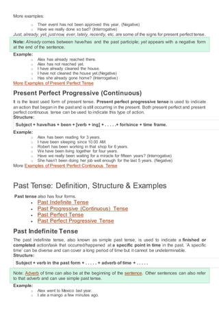 More examples:
o Their event has not been approved this year. (Negative)
o Have we really done so bad? (Interrogative)
Just, already, yet, just now, ever, lately, recently, etc. are some of the signs for present perfect tense.
Note: Already comes between have/has and the past participle; yet appears with a negative form
at the end of the sentence.
Example:
o Alex has already reached there.
o Alex has not reached yet.
o I have already cleaned the house.
o I have not cleaned the house yet.(Negative)
o Has she already gone home? (Interrogative)
More Examples of Present Perfect Tense
Present Perfect Progressive (Continuous)
It is the least used form of present tense. Present perfect progressive tense is used to indicate
an action that began in the past and is still occurring in the present. Both present perfect and present
perfect continuous tense can be used to indicate this type of action.
Structure:
Subject + have/has + been + [verb + ing] + . . . . .+ for/since + time frame.
Example:
o Alex has been reading for 3 years.
o I have been sleeping since 10.00 AM.
o Robert has been working in that shop for 6 years.
o We have been living together for four years.
o Have we really been waiting for a miracle for fifteen years? (Interrogative)
o She hasn’t been doing her job well enough for the last 5 years. (Negative)
More Examples of Present Perfect Continuous Tense
Past Tense: Definition, Structure & Examples
Past tense also has four forms.
 Past Indefinite Tense
 Past Progressive (Continuous) Tense
 Past Perfect Tense
 Past Perfect Progressive Tense
Past Indefinite Tense
The past indefinite tense, also known as simple past tense, is used to indicate a finished or
completed action/task that occurred/happened at a specific point in time in the past. ‘A specific
time’ can be diverse and can cover a long period of time but it cannot be undeterminable.
Structure:
Subject + verb in the past form + . . . . . + adverb of time + . . . . .
Note: Adverb of time can also be at the beginning of the sentence. Other sentences can also refer
to that adverb and can use simple past tense.
Example:
o Alex went to Mexico last year.
o I ate a mango a few minutes ago.
 