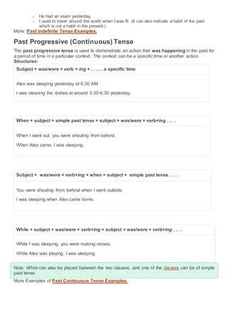 o He had an exam yesterday.
o I used to travel around the world when I was fit. (It can also indicate a habit of the past
which is not a habit in the present.)
More: Past Indefinite Tense Examples.
Past Progressive (Continuous) Tense
The past progressive tense is used to demonstrate an action that was happening in the past for
a period of time in a particular context. The context can be a specific time or another action.
Structures:
Subject + was/were + verb + ing + . . . . . a specific time
Alex was sleeping yesterday at 6.30 AM
I was cleaning the dishes at around 5.30-6.30 yesterday.
When + subject + simple past tense + subject + was/were + verb+ing . . . .
When I went out, you were shouting from behind.
When Alex came, I was sleeping.
Subject + was/were + verb+ing + when + subject + simple past tense . . . .
You were shouting from behind when I went outside.
I was sleeping when Alex came home.
While + subject + was/were + verb+ing + subject + was/were + verb+ing . . . .
While I was sleeping, you were making noises.
While Alex was playing, I was sleeping.
Note: While can also be placed between the two clauses, and one of the clauses can be of simple
past tense.
More Examples of Past Continuous Tense Examples.
 