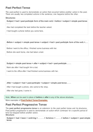 Past Perfect Tense
The past perfect is used to demonstrate an action that occurred before another action in the past.
There are usually two completed actions in the sentence; one happens before the other.
Structures:
Subject + had + past participle form of the main verb + before + subject + simple past tense
. . . .
Alex had completed the task before the teacher asked.
I had bought a phone before you came here.
Before + subject + simple past tense + subject + had + past participle form of the verb +. . .
.
Before I went to the office, I finished some business with her.
Before she went home, she had taken a test.
Subject + simple past tense + after + subject + had + past participle . . . .
Mark ate after I had bought him a bat.
I went to the office after I had finished some business with her.
After + subject + had + past participle + subject + simple past tense . . . .
After I had bought a phone, she came to the shop.
After she had gone, I came in.
Note: When can be used in place of before or after in any of the above structures.
More examples of Past Perfect Tense Examples.
Past Perfect Progressive Tense
The past perfect progressive tense is an extension to the past perfect tense and its structures.
Past perfect progressive is used to demonstrate an action which continued for a specific period of
time but stopped before another action.
Structure:
Subject + had + been + verb+ing + . . . . . + for/since + . . . . .+ before + subject + past simple
tense
 