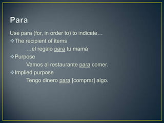 Use para (for, in order to) to indicate…
The recipient of items
      …el regalo para tu mamá
Purpose
      Vamos al restaurante para comer.
Implied purpose
      Tengo dinero para [comprar] algo.
 