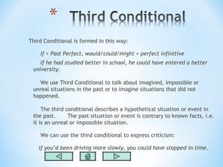 Third Conditional is formed in this way:

    If + Past Perfect, would/could/might + perfect infinitive
    If he had studied better in school, he could have entered a better
 university.

    We use Third Conditional to talk about imagined, impossible or
 unreal situations in the past or to imagine situations that did not
 happened.

     The third conditional describes a hypothetical situation or event in
 the past.      The past situation or event is contrary to known facts, i.e.
 it is an unreal or impossible situation.

    We can use the third conditional to express criticism:

    If you’d been driving more slowly, you could have stopped in time.
 