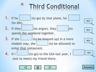 1.   If he         (to go) by that plane, he
                                                       HELP
     (to die).
2.   If they       (to argue), they            (to     HELP

     spend) the weekend together.
3.   If she         (to be dressed up) in a more       HELP

     modest way, she           (to be allowed) to
     enter that restaurant.
4.   If I        (to go) to the USA last year, I
                                                       HELP



      (not to meet) my friend there.

                                                     Answers
 