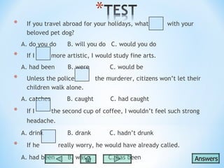 *     If you travel abroad for your holidays, what         with your
      beloved pet dog?
    A. do you do       B. will you do C. would you do
*     If I       more artistic, I would study fine arts.
    A. had been        B. were         C. would be
*     Unless the police           the murderer, citizens won’t let their
      children walk alone.
    A. catches        B. caught        C. had caught

*     If I       the second cup of coffee, I wouldn’t feel such strong
      headache.
    A. drink           B. drank        C. hadn’t drunk

*     If he        really worry, he would have already called.
    A. had been        B. was         C. has been                      Answers
 
