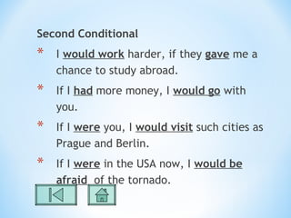 Second Conditional
*   I would work harder, if they gave me a
    chance to study abroad.
*   If I had more money, I would go with
    you.
*   If I were you, I would visit such cities as
    Prague and Berlin.
*   If I were in the USA now, I would be
    afraid of the tornado.
 