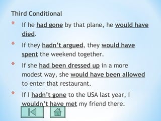 Third Conditional
*   If he had gone by that plane, he would have
    died.
*   If they hadn’t argued, they would have
    spent the weekend together.
*   If she had been dressed up in a more
    modest way, she would have been allowed
    to enter that restaurant.
*   If I hadn’t gone to the USA last year, I
    wouldn’t have met my friend there.
 