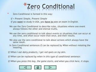 *      Zero Conditional is formed in this way:

     If + Present Simple, Present Simple
     If you want to study in USA, you have to pass an exam in English.

    We use the Zero Conditional to describe rules, situations where one event
       always follows the other and eternal truths.

    We use the zero conditional to talk about events or situations that can occur at
       any time, and often occur more than once, and their results.
    We also use the zero conditional to talk about actions which always have the
        same result.
    In Zero Conditional sentences If can be replaced by When without violating the
        meaning.

If/When I eat dairy products, I get red spots on my skin.
If/When can be replaced by when in this type of conditional sentence:

If/When you press this key, the game starts, and when you click here, it stops.
 