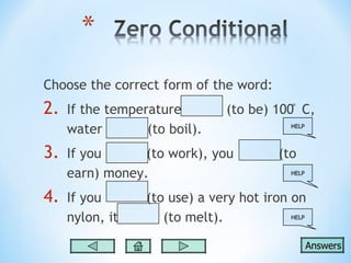 Choose the correct form of the word:
2.   If the temperature         (to be) 100 ̊ C,
     water        (to boil).                HELP




3.   If you      (to work), you          (to
     earn) money.                           HELP



4.   If you       (to use) a very hot iron on
     nylon, it       (to melt).            HELP




                                                   Answers
 