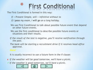 The First Conditional is formed in this way:
    If + Present Simple, will + infinitive without to
    If I pass my exam, I will go on a long holiday.

   We use First Conditional to talk about possible future event that depend
    on other future events.
   We use the first conditional to describe possible future events or
    situations and their results.
  If the result of the test is negative, you’ll receive notification through
     the post.
  The bank will be starting a recruitment drive if it receives head office
     approval.
  Note!
  It is usually incorrect to use a future form in the if clause:

x  If the weather will be good tomorrow, we'll have a picnic.
 If the weather is good tomorrow, we’ll have a picnic.
 