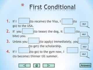 1.   If I        (to receive) the Visa, I        (to
                                                         HELP
     go) to the USA.
2.   If you          (to tease) the dog, it        (to
                                                         HELP
     bite) you.
3.   Unless you           (to apply) immediately, you
                  (to get) the scholarship.               HELP


4.   If I       (to go) to the gym now, I
                                                         HELP
     (to become) thinner till summer.

                                                         Answers
 