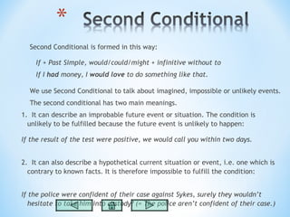 Second Conditional is formed in this way:

    If + Past Simple, would/could/might + infinitive without to
    If I had money, I would love to do something like that.

  We use Second Conditional to talk about imagined, impossible or unlikely events.
  The second conditional has two main meanings.
1.  It can describe an improbable future event or situation. The condition is
  unlikely to be fulfilled because the future event is unlikely to happen:

If the result of the test were positive, we would call you within two days.


2.  It can also describe a hypothetical current situation or event, i.e. one which is
  contrary to known facts. It is therefore impossible to fulfill the condition:


If the police were confident of their case against Sykes, surely they wouldn’t
   hesitate to take him into custody? (= The police aren’t confident of their case.)
 