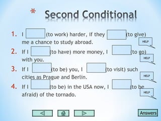 1.   I        (to work) harder, if they            (to give)
     me a chance to study abroad.                           HELP



2.   If I      (to have) more money, I               (to go)
                                                             HELP
     with you.
3.   If I         (to be) you, I          (to visit) such
     cities as Prague and Berlin.                            HELP



4.   If I        (to be) in the USA now, I           (to be
                                                             HELP
     afraid) of the tornado.


                                                            Answers
 