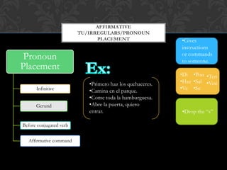 AFFIRMATIVE
                         TU/IRREGULARS/PRONOUN
                               PLACEMENT                   •Gives
                                                           instructions
 Pronoun                                                   or commands
                                                           to someone.
Placement
                                                           •Di •Pon •Ten
                            •Primero haz los quehaceres.   •Haz •Sal •Ven
      Infinitive            •Camina en el parque.          •Ve •Se
                            •Come toda la hamburguesa.
      Gerund                •Abre la puerta, quiero
                            entrar.                        •Drop the “s”

Before conjugated verb


  Affirmative command
 