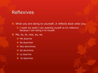 Reflexives

 What you are doing to yourself…it reflects back onto you.
     I wash my teeth-I am washing myself so it’s reflexive
      because I am doing it to myself.
 Me, te, le, nos, os, se.
     Me duermo
     Se duermen
     Nos dormimos
     Os dormimis
     Le duerme
     te duermes
 