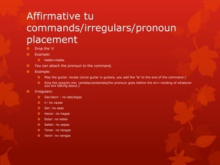 Affirmative tu
commands/irregulars/pronoun
placement
   Drop the ‘s’
   Example:
        Hablo>habla.
   You can attach the pronoun to the command.
   Example:
        Play the guitar: tocala (since guitar is guitara, you add the ‘la’ to the end of the command.)
        Sing the song/to me: cantala/cantamela(the pronoun goes before the en==ending of whatever
         you are talking about.)
   Irregulars:
        Dar/decir : no des/digas
        ir: no vayas
        Ser: no seas
        Hacer: no hagas
        Estar: no estes
        Saber: no sepas
        Tener: no tengas
        Venir: no vengas
 