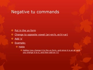 Negative tu commands



 Put in the yo form
 Change to opposite vowel (ar>er/ir, er/ir>ar)
 Add ‘s’
 Example:
    Habla
        Hables (you change it to the yo form, and since it is an ar verb
         you change it to e, and then add an ‘s’)
 