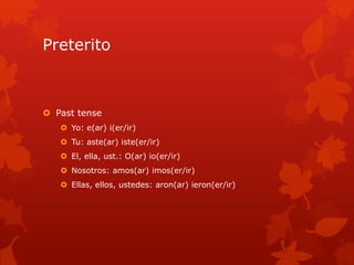 Preterito



 Past tense
    Yo: e(ar) i(er/ir)
    Tu: aste(ar) iste(er/ir)
    El, ella, ust.: O(ar) io(er/ir)
    Nosotros: amos(ar) imos(er/ir)
    Ellas, ellos, ustedes: aron(ar) ieron(er/ir)
 