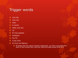 Trigger words

 Una dia
 Una vez
 Ayer
 A noche
 Hace una ano
 Ya
 El mes pasado
 Anteayer
 Por fin
 A las ocho
 El cinco de febrero
     All state that the action already happened, you then conjugate the
      verb in the correct form and you have the past tense form of it
 