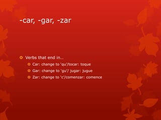 -car, -gar, -zar




 Verbs that end in…
    Car: change to ‘qu’/tocar: toque
    Gar: change to ‘gu’/ jugar: jugue
    Zar: change to ‘c’/comenzar: comence
 