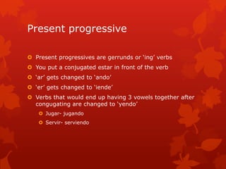 Present progressive

 Present progressives are gerrunds or ‘ing’ verbs
 You put a conjugated estar in front of the verb
 ‘ar’ gets changed to ‘ando’
 ‘er’ gets changed to ‘iende’
 Verbs that would end up having 3 vowels together after
  congugating are changed to ‘yendo’
    Jugar- jugando
    Servir- serviendo
 