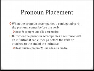 Pronoun Placement
0 When the pronoun accompanies a conjugated verb,
 the pronoun comes before the verb
  0 Rosa le compra una olla a su madro
0 But when the pronoun accompanies a sentence with
 an infinitive, it can either go before the verb or
 attached to the end of the infinitive
  0 Rosa quiere comprarle una olla a su madre.
 
