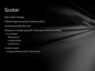 Gustar
Not a stem changer
Indirect object pronoun is always with it
Usually preceeds the verb
Whatever is being “gusta’d” is how you write the ending
• For example:
  • Me gustas tu.
  • Le gusta el pan
  • Le gusto me.

In some cases:
• ‘no’ goes before the I.O.P. and the verb
 