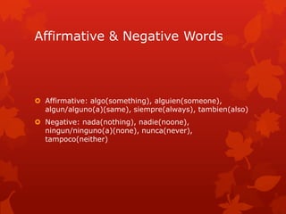 Affirmative & Negative Words



 Affirmative: algo(something), alguien(someone),
  algun/alguno(a)(same), siempre(always), tambien(also)
 Negative: nada(nothing), nadie(noone),
  ningun/ninguno(a)(none), nunca(never),
  tampoco(neither)
 