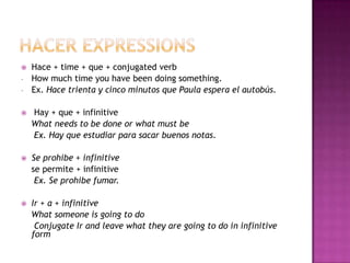   Hace + time + que + conjugated verb
-   How much time you have been doing something.
-   Ex. Hace trienta y cinco minutos que Paula espera el autobús.

   Hay + que + infinitive
    What needs to be done or what must be
    Ex. Hay que estudiar para sacar buenos notas.

   Se prohibe + infinitive
    se permite + infinitive
     Ex. Se prohibe fumar.

   Ir + a + infinitive
    What someone is going to do
     Conjugate Ir and leave what they are going to do in infinitive
    form
 