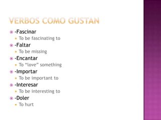    -Fascinar
       To be fascinating to
   -Faltar
       To be missing
   -Encantar
       To “love” something
   -Importar
       To be important to
   -Interesar
       To be interesting to
   -Doler
       To hurt
 