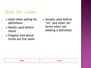  Used when asking for      Usually used before
  definitions                “es” and other Ser
 Mostly used before         forms when not
  nouns                      seeking a definition
 Singular and plural
  forms are the same




          Que                        Cual
 