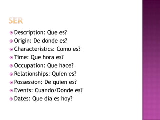  Description: Que es?
 Origin: De donde es?
 Characteristics: Como es?
 Time: Que hora es?
 Occupation: Que hace?
 Relationships: Quien es?
 Possession: De quien es?
 Events: Cuando/Donde es?
 Dates: Que dia es hoy?
 